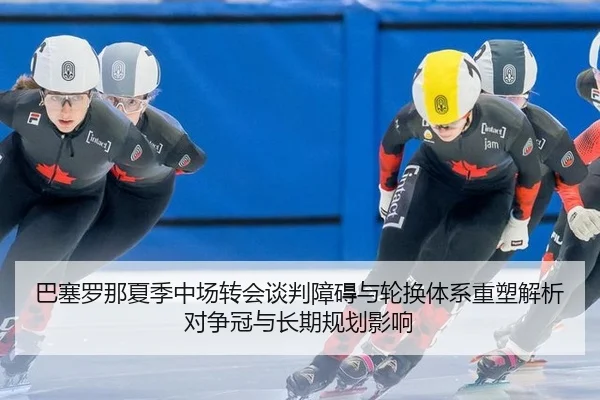 巴塞罗那夏季中场转会谈判障碍与轮换体系重塑解析对争冠与长期规划影响