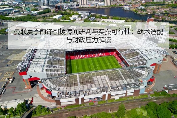 曼联夏季前锋引援传闻研判与实操可行性：战术适配与财政压力解读