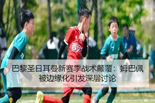 巴黎圣日耳曼新赛季战术颠覆：姆巴佩被边缘化引发深层讨论