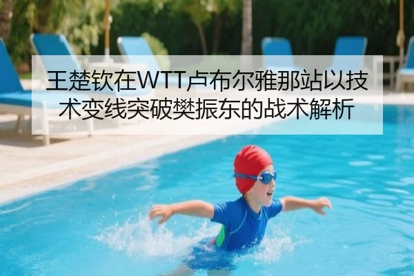 王楚钦在WTT卢布尔雅那站以技术变线突破樊振东的战术解析