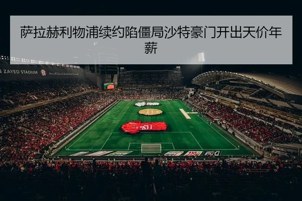 萨拉赫利物浦续约陷僵局沙特豪门开出天价年薪